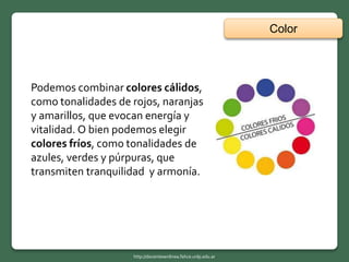 Color
http://docentesenlinea.fahce.unlp.edu.ar
Podemos combinar colores cálidos,
como tonalidades de rojos, naranjas
y amarillos, que evocan energía y
vitalidad. O bien podemos elegir
colores fríos, como tonalidades de
azules, verdes y púrpuras, que
transmiten tranquilidad y armonía.
 