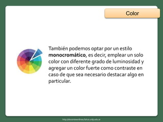 Color
http://docentesenlinea.fahce.unlp.edu.ar
También podemos optar por un estilo
monocromático, es decir, emplear un solo
color con diferente grado de luminosidad y
agregar un color fuerte como contraste en
caso de que sea necesario destacar algo en
particular.
 
