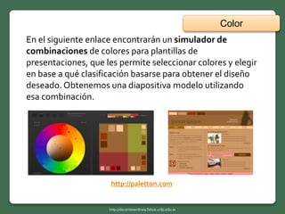 Color
http://docentesenlinea.fahce.unlp.edu.ar
En el siguiente enlace encontrarán un simulador de
combinaciones de colores para plantillas de
presentaciones, que les permite seleccionar colores y elegir
en base a qué clasificación basarse para obtener el diseño
deseado. Obtenemos una diapositiva modelo utilizando
esa combinación.
http://paletton.com
 