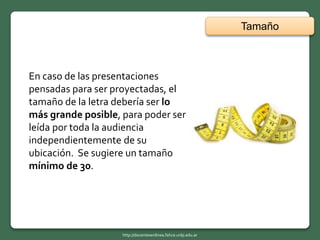 En caso de las presentaciones
pensadas para ser proyectadas, el
tamaño de la letra debería ser lo
más grande posible, para poder ser
leída por toda la audiencia
independientemente de su
ubicación. Se sugiere un tamaño
mínimo de 30.
Tamaño
http://docentesenlinea.fahce.unlp.edu.ar
 
