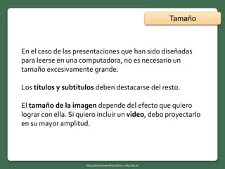 En el caso de las presentaciones que han sido diseñadas
para leerse en una computadora, no es necesario un
tamaño excesivamente grande.
Los títulos y subtítulos deben destacarse del resto.
El tamaño de la imagen depende del efecto que quiero
lograr con ella. Si quiero incluir un video, debo proyectarlo
en su mayor amplitud.
Tamaño
http://docentesenlinea.fahce.unlp.edu.ar
 