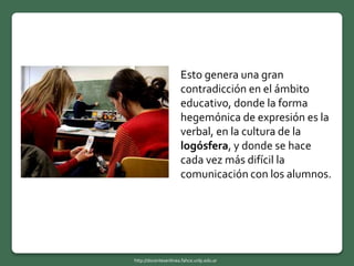 Esto genera una gran
contradicción en el ámbito
educativo, donde la forma
hegemónica de expresión es la
verbal, en la cultura de la
logósfera, y donde se hace
cada vez más difícil la
comunicación con los alumnos.
http://docentesenlinea.fahce.unlp.edu.ar
 