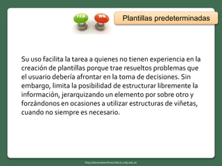 Su uso facilita la tarea a quienes no tienen experiencia en la
creación de plantillas porque trae resueltos problemas que
el usuario debería afrontar en la toma de decisiones. Sin
embargo, limita la posibilidad de estructurar libremente la
información, jerarquizando un elemento por sobre otro y
forzándonos en ocasiones a utilizar estructuras de viñetas,
cuando no siempre es necesario.
Plantillas predeterminadas
http://docentesenlinea.fahce.unlp.edu.ar
 