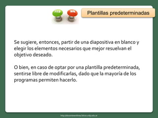 Se sugiere, entonces, partir de una diapositiva en blanco y
elegir los elementos necesarios que mejor resuelvan el
objetivo deseado.
O bien, en caso de optar por una plantilla predeterminada,
sentirse libre de modificarlas, dado que la mayoría de los
programas permiten hacerlo.
Plantillas predeterminadas
http://docentesenlinea.fahce.unlp.edu.ar
 