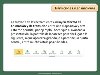 Transiciones y animaciones
La mayoría de las herramientas incluyen efectos de
animación y de transición entre una diapositiva y otra.
Esto me permite, por ejemplo, hacer que al avanzar la
presentación, la pantalla desaparezca para dar lugar a la
siguiente, o que aparezca girando, o a partir de un punto
central, entre muchas otras posibilidades.
http://docentesenlinea.fahce.unlp.edu.ar
 
