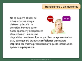 Transiciones y animaciones
No se sugiere abusar de
estos recursos porque
distraen y desvían la
atención. Por otra parte,
hacer aparecer y desaparecer
elementos en una misma
diapositiva puede resultar muy útil en una presentación
oral, pero genera grandes confusiones si se quiere
imprimir esa misma presentación ya que la información
aparece superpuesta.
http://docentesenlinea.fahce.unlp.edu.ar
 