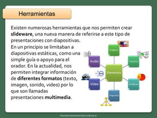 Existen numerosas herramientas que nos permiten crear
slideware, una nueva manera de referirse a este tipo de
presentaciones con diapositivas.
En un principio se limitaban a
diapositivas estáticas, como una
simple guía o apoyo para el
orador. En la actualidad, nos
permiten integrar información
de diferentes formatos (texto,
imagen, sonido, video) por lo
que son llamadas
presentaciones multimedia.
Herramientas
http://docentesenlinea.fahce.unlp.edu.ar
 