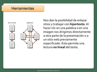Nos dan la posibilidad de enlazar
sitios y trabajar con hipertexto.Al
hacer clic en una palabra o en una
imagen nos dirigimos directamente
a otra parte de la presentación o a
un sitio web previamente
especificado. Esto permite una
lectura no lineal del texto.
Herramientas
http://docentesenlinea.fahce.unlp.edu.ar
 
