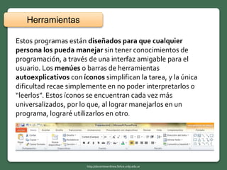 Estos programas están diseñados para que cualquier
persona los pueda manejar sin tener conocimientos de
programación, a través de una interfaz amigable para el
usuario. Los menúes o barras de herramientas
autoexplicativos con íconos simplifican la tarea, y la única
dificultad recae simplemente en no poder interpretarlos o
“leerlos”. Estos íconos se encuentran cada vez más
universalizados, por lo que, al lograr manejarlos en un
programa, lograré utilizarlos en otro.
Herramientas
http://docentesenlinea.fahce.unlp.edu.ar
 