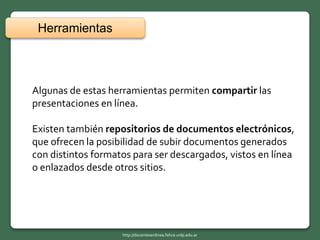 Algunas de estas herramientas permiten compartir las
presentaciones en línea.
Existen también repositorios de documentos electrónicos,
que ofrecen la posibilidad de subir documentos generados
con distintos formatos para ser descargados, vistos en línea
o enlazados desde otros sitios.
Herramientas
http://docentesenlinea.fahce.unlp.edu.ar
 