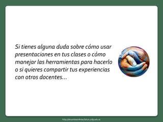 Si tienes alguna duda sobre cómo usar
presentaciones en tus clases o cómo
manejar las herramientas para hacerlo
o si quieres compartir tus experiencias
con otros docentes…
http://docentesenlinea.fahce.unlp.edu.ar
 