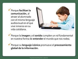Porque la imagen y el sonido cumplen un rol fundamental
en nuestra forma de entender el mundo que nos rodea.
Porque su lenguaje icónico promueve el procesamiento
global de la información.
Porque facilitan la
comunicación, al
atraer al alumnado
con el mismo lenguaje
audiovisual en el que
vive inmerso en su
vida cotidiana.
http://docentesenlinea.fahce.unlp.edu.ar
 