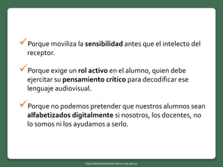 Porque moviliza la sensibilidad antes que el intelecto del
receptor.
Porque exige un rol activo en el alumno, quien debe
ejercitar su pensamiento crítico para decodificar ese
lenguaje audiovisual.
Porque no podemos pretender que nuestros alumnos sean
alfabetizados digitalmente si nosotros, los docentes, no
lo somos ni los ayudamos a serlo.
http://docentesenlinea.fahce.unlp.edu.ar
 