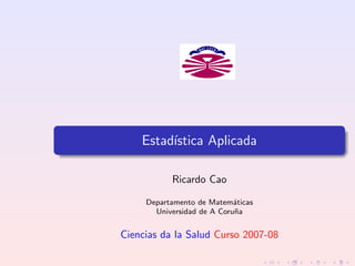 Estad´ıstica Aplicada
Ricardo Cao
Departamento de Matem´aticas
Universidad de A Coru˜na
Ciencias da la Salud Curso 2007-08
 