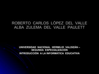 ROBERTO  CARLOS  LÓPEZ  DEL  VALLE ALBA  ZULEMA  DEL  VALLE  PAULETT UNIVERSIDAD  NACIONAL  HERMILIO  VALDIZÁN – SEGUNDA  ESPECIALIZACIÓN INTRODUCCIÓN  A LA INFORMÁTICA  EDUCATIVA 