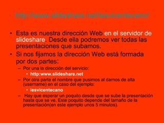 http://www.slideshare.net/iesvicentecano/ Esta es nuestra dirección Web  en el servidor de slideshare . Desde ella podremos ver todas las presentaciones que subamos. Si nos fijamos la dirección Web está formada por dos partes : Por una la dirección del servicio: http:www.slideshare.net Por otra parte el nombre que pusimos al darnos de alta (username) en el caso del ejemplo: iesvicentecano Hay que esperar un poquito desde que se sube la presentación hasta que se ve. Este poquito depende del tamaño de la presentación(en este ejemplo unos 5 minutos). 