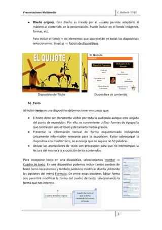 Presentaciones Multimedia C. Belloch- UVEG
3
Diseño original. Este diseño es creado por el usuario permite adaptarlo al
máximo al contenido de la presentación. Puede incluir en el fondo imágenes,
formas, etc.
Para incluir el fondo y los elementos que aparecerán en todas las diapositivas
seleccionamos: Insertar Patrón de diapositivas.
Diapositiva de Título Diapositiva de contenido
b) Texto
Al incluir texto en una diapositiva debemos tener en cuenta que:
El texto debe ser claramente visible por toda la audiencia aunque este alejada
del punto de exposición. Por ello, es conveniente utilizar fuentes de tipografía
que contrasten con el fondo y de tamaño medio-grande.
Presentar la información textual de forma esquematizada incluyendo
únicamente información relevante para la exposición. Evitar sobrecargar la
diapositiva con mucho texto, se aconseja que no supere las 50 palabras.
Utilizar las animaciones de texto con precaución para que no interrumpan la
lectura del mismo y la exposición de los contenidos.
Para incorporar texto en una diapositiva, seleccionamos Insertar
Cuadro de texto. En una diapositiva podemos incluir tantos cuadros de
texto como necesitemos y también podemos modificar diseño utilizando
las opciones del menú Formato. De entre estas opciones Editar forma
nos permitirá modificar la forma del cuadro de texto, seleccionando la
forma que nos interese.
 