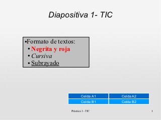 Diapositiva 1- TIC


Formato de textos:
●

● Negrita y roja

● Cursiva

● Subrayado




                        Celda A1   Celda A2
                        Celda B1   Celda B2

                Práctica 1 - TIC              1
 