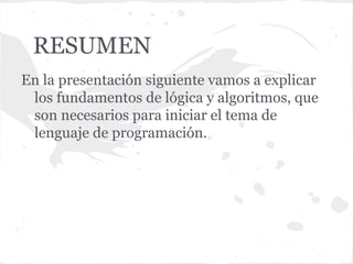RESUMEN
En la presentación siguiente vamos a explicar
 los fundamentos de lógica y algoritmos, que
 son necesarios para iniciar el tema de
 lenguaje de programación.
 