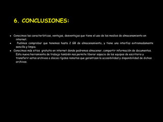 6. CONCLUSIONES:

● Conocimos las características, ventajas, desventajas que tiene el uso de los medios de almacenamiento en
   internet.
●   Pudimos comprobar que tenemos hasta 2 GB de almacenamiento, y tiene una interfaz extremadamente
   sencilla y limpia.
● Conocimos más sitios gratuito en internet donde podremos almacenar, compartir información de documentos.
   Esta nueva herramienta de trabajo también nos permite liberar espacio de los equipos de escritorio y
   transferir estos archivos a discos rígidos remotos que garantizan la accesibilidad y disponibilidad de dichos
   archivos.
 