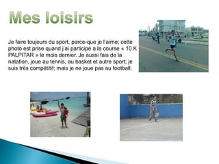 Je faire toujours du sport, parce-que je l’aime; cette
photo est prise quand j’ai participé a la course « 10 K
PALPITAR » le mois dernier. Je aussi fais de la
natation, joue au tennis, au basket et autre sport; je
suis très compétitif; mais je ne joue pas au football.
 