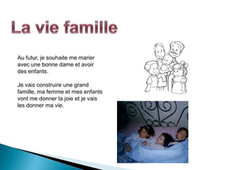 Au futur, je souhaite me marier
avec une bonne dame et avoir
des enfants.

Je vais construire une grand
famille, ma femme et mes enfants
vont me donner la joie et je vais
les donner ma vie.
 