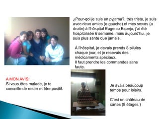 ¿Pour-qoi je suis en pyjama?, très triste, je suis
                                       avec deux amies (a gauche) et mes sœurs (a
                                       droite) à l’hôspital Eugenio Espejo, j’ai été
                                       hospitalisée 6 semaine, mais aujourd'hui, je
                                       suis plus santé que jamais.

                                        Á l’hôspital, je devais prends 8 pilules
                                        chaque jour, et je recevais des
                                        médicaments spéciaux.
                                        Il faut prendre les commandes sans
                                        faute.


A MON AVIS:
Si vous êtes malade, je te                                   Je avais beaucoup
conseille de rester et être positif.                         temps pour loisirs.

                                                             C’est un château de
                                                             cartes (8 étages.)
 