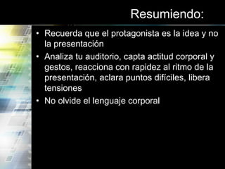 Resumiendo:
• Recuerda que el protagonista es la idea y no
la presentación
• Analiza tu auditorio, capta actitud corporal y
gestos, reacciona con rapidez al ritmo de la
presentación, aclara puntos difíciles, libera
tensiones
• No olvide el lenguaje corporal
 
