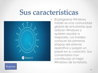Sus características
• El programa Windows
Insider es una comunidad
global de entusiastas que
adoran Windows y
quieren ayudar a
mejorarlo. Los Insiders
conocer las primeras
etapas del sistema
operativo y juegan un
papel en su creación. Sus
comentarios han
contribuido al mejor
Windows de la historia.
Regresar
 