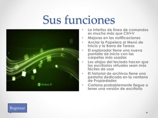 Sus funciones
• La interfaz de línea de comandos
es mucho más que Ctrl+V
• Mejoras en las notificaciones
• Anclar la Papelera al Menú de
Inicio y la Barra de Tareas
• El explorador tiene una nueva
pantalla de inicio con las
carpetas más usadas
• Los atajos del teclado hacen que
los escritorios virtuales sean más
fáciles de usar
• El historial de archivos tiene una
pestaña dedicada en la ventana
de Propiedades
• Cortana probablemente llegue a
tener una versión de escritorio
Regresar
 