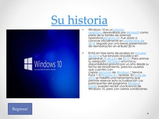 Su historia
• Windows 10 es un sistema
operativo desarrollado por Microsoft como
parte de la familia de sistemas
operativosWindows NT. Fue dado a
conocer oficialmente en septiembre de
2014, seguido por una breve presentación
de demostración en el Build 2014.
• Entró en fase beta de prueba en octubre
de 2014 y fue lanzado al público en
general el 29 de julio de 2015.4 Para animar
su adopción, Microsoft anunció su
disponibilidad gratuita por un año desde su
fecha de lanzamiento, para los usuarios
que cuenten con
copias genuinas de Windows 7 Service
Pack 1 oWindows 8.1 Update. En junio de
2015 se habilitó una herramienta que
permite reservar esta actualización. Los
participantes del programa Windows
Insider pueden recibir una licencia de
Windows 10, pero con ciertas condiciones.
Regresar
 