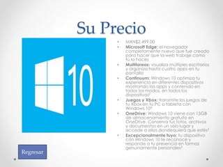 Su Precio
• MXN$2,499.00
• Microsoft Edge: el navegador
completamente nuevo que fue creado
para hacer que la web trabaje como
tú lo haces
• Multitareas: visualiza múltiples escritorios
y organiza hasta cuatro apps en tu
pantalla
• Continuum: Windows 10 optimiza tu
experiencia en diferentes dispositivos
mostrando las apps y contenido en
todos los modos, en todos los
dispositivos2
• Juegos y Xbox: transmite los juegos de
tu Xbox en tu PC o tableta con
Windows 104
• OneDrive: Windows 10 viene con 15GB
de almacenamiento gratuito en
OneDrive. Conserva tus fotos, archivos
y documentos en un solo lugar y
accede a ellos dondequiera que estés5
• Excepcionalmente tuyo: tu dispositivo
con Windows 10 te reconoce y
responde a tu presencia en formas
genuinamente personales3
Regresar
 