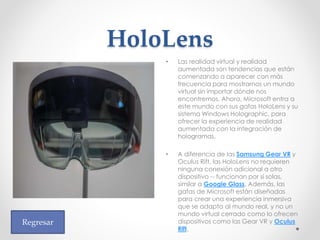 HoloLens
• Las realidad virtual y realidad
aumentada son tendencias que están
comenzando a aparecer con más
frecuencia para mostrarnos un mundo
virtual sin importar dónde nos
encontremos. Ahora, Microsoft entra a
este mundo con sus gafas HoloLens y su
sistema Windows Holographic, para
ofrecer la experiencia de realidad
aumentada con la integración de
hologramas.
• A diferencia de las Samsung Gear VR y
Oculus Rift, las HoloLens no requieren
ninguna conexión adicional a otro
dispositivo -- funcionan por sí solas,
similar a Google Glass. Además, las
gafas de Microsoft están diseñadas
para crear una experiencia inmersiva
que se adapta al mundo real, y no un
mundo virtual cerrado como lo ofrecen
dispositivos como las Gear VR y Oculus
Rift.
Regresar
 