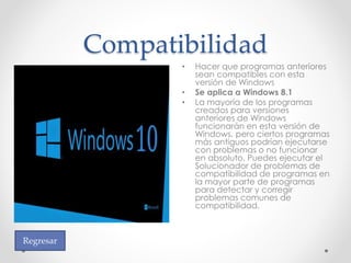 Compatibilidad
• Hacer que programas anteriores
sean compatibles con esta
versión de Windows
• Se aplica a Windows 8.1
• La mayoría de los programas
creados para versiones
anteriores de Windows
funcionarán en esta versión de
Windows, pero ciertos programas
más antiguos podrían ejecutarse
con problemas o no funcionar
en absoluto. Puedes ejecutar el
Solucionador de problemas de
compatibilidad de programas en
la mayor parte de programas
para detectar y corregir
problemas comunes de
compatibilidad.
Regresar
 