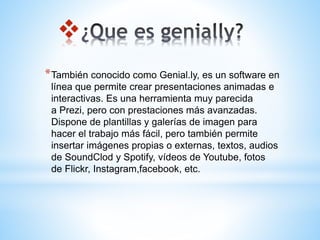 
*También conocido como Genial.ly, es un software en
línea que permite crear presentaciones animadas e
interactivas.​ Es una herramienta muy parecida
a Prezi, pero con prestaciones más avanzadas.
Dispone de plantillas y galerías de imagen para
hacer el trabajo más fácil, pero también permite
insertar imágenes propias o externas, textos, audios
de SoundClod y Spotify, vídeos de Youtube, fotos
de Flickr, Instagram,facebook, etc.
 