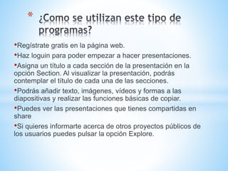 •Regístrate gratis en la página web.
•Haz loguin para poder empezar a hacer presentaciones.
•Asigna un título a cada sección de la presentación en la
opción Section. Al visualizar la presentación, podrás
contemplar el título de cada una de las secciones.
•Podrás añadir texto, imágenes, vídeos y formas a las
diapositivas y realizar las funciones básicas de copiar.
•Puedes ver las presentaciones que tienes compartidas en
share
•Si quieres informarte acerca de otros proyectos públicos de
los usuarios puedes pulsar la opción Explore.
*
 