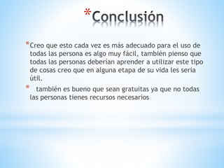 *
*Creo que esto cada vez es más adecuado para el uso de
todas las persona es algo muy fácil, también pienso que
todas las personas deberían aprender a utilizar este tipo
de cosas creo que en alguna etapa de su vida les seria
útil.
* también es bueno que sean gratuitas ya que no todas
las personas tienes recursos necesarios
 