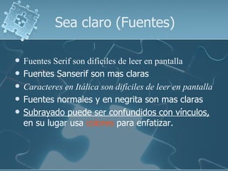 Sea claro (Fuentes)

   Fuentes Serif son difíciles de leer en pantalla
   Fuentes Sanserif son mas claras
   Caracteres en Itálica son difíciles de leer en pantalla
   Fuentes normales y en negrita son mas claras
   Subrayado puede ser confundidos con vínculos,
    en su lugar usa colores para enfatizar.
 