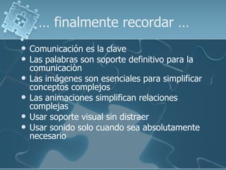 … finalmente recordar …
   Comunicación es la clave
   Las palabras son soporte definitivo para la
    comunicaciòn
   Las imágenes son esenciales para simplificar
    conceptos complejos
   Las animaciones simplifican relaciones
    complejas
   Usar soporte visual sin distraer
   Usar sonido solo cuando sea absolutamente
    necesario
 