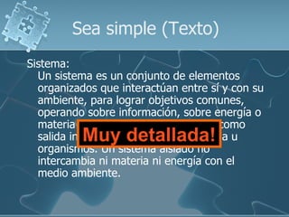 Sea simple (Texto)
Sistema:
  Un sistema es un conjunto de elementos
  organizados que interactúan entre sí y con su
  ambiente, para lograr objetivos comunes,
  operando sobre información, sobre energía o
  materia u organismos para producir como
           Muy detallada!
  salida información o energía o materia u
  organismos. Un sistema aislado no
  intercambia ni materia ni energía con el
  medio ambiente.
 