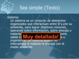 Sea simple (Texto) Sistema: Un sistema es un conjunto de elementos organizados que interactúan entre sí y con su ambiente, para lograr objetivos comunes, operando sobre información, sobre energía o materia u organismos para producir como salida información o energía o materia u organismos. Un sistema aislado no intercambia ni materia ni energía con el medio ambiente.  Muy detallada! 