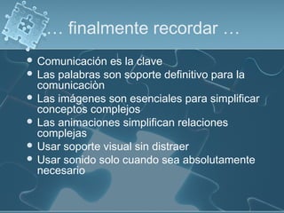 … finalmente recordar …
 Comunicación es la clave
 Las palabras son soporte definitivo para la
comunicaciòn
 Las imágenes son esenciales para simplificar
conceptos complejos
 Las animaciones simplifican relaciones
complejas
 Usar soporte visual sin distraer
 Usar sonido solo cuando sea absolutamente
necesario
 