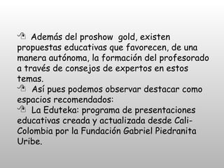 Además del proshow  gold, existen propuestas educativas que favorecen, de una manera autónoma, la formación del profesorado a través de consejos de expertos en estos temas. Así pues podemos observar destacar como espacios recomendados:  La Eduteka: programa de presentaciones educativas creada y actualizada desde Cali- Colombia por la Fundación Gabriel Piedranita Uribe. 