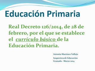 Educación Primaria 
Real Decreto 126/2014, de 28 de febrero, por el que se establece el currículo básico de la Educación Primaria. 
Antonia Martínez Vallejo 
Inspectora de Educación 
Granada -Marzo 2014  