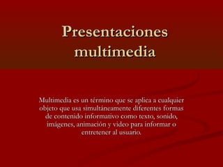 Presentaciones
multimedia
Multimedia es un término que se aplica a cualquier
objeto que usa simultáneamente diferentes formas
de contenido informativo como texto, sonido,
imágenes, animación y video para informar o
entretener al usuario.

 