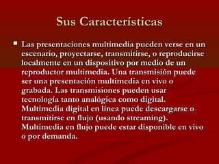 Sus Características


Las presentaciones multimedia pueden verse en un
escenario, proyectarse, transmitirse, o reproducirse
localmente en un dispositivo por medio de un
reproductor multimedia. Una transmisión puede
ser una presentación multimedia en vivo o
grabada. Las transmisiones pueden usar
tecnología tanto analógica como digital.
Multimedia digital en línea puede descargarse o
transmitirse en flujo (usando streaming).
Multimedia en flujo puede estar disponible en vivo
o por demanda.

 