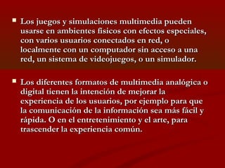 

Los juegos y simulaciones multimedia pueden
usarse en ambientes físicos con efectos especiales,
con varios usuarios conectados en red, o
localmente con un computador sin acceso a una
red, un sistema de videojuegos, o un simulador.



Los diferentes formatos de multimedia analógica o
digital tienen la intención de mejorar la
experiencia de los usuarios, por ejemplo para que
la comunicación de la información sea más fácil y
rápida. O en el entretenimiento y el arte, para
trascender la experiencia común.

 