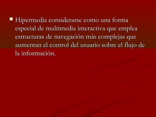 

Hipermedia considerarse como una forma
especial de multimedia interactiva que emplea
estructuras de navegación más complejas que
aumentan el control del usuario sobre el flujo de
la información.

 