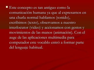 

Este concepto es tan antiguo como la
comunicación humana ya que al expresarnos en
una charla normal hablamos (sonido),
escribimos (texto), observamos a nuestro
interlocutor (video) y accionamos con gestos y
movimientos de las manos (animación). Con el
auge de las aplicaciones multimedia para
computador este vocablo entró a formar parte
del lenguaje habitual.

 