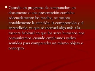 

Cuando un programa de computador, un
documento o una presentación combina
adecuadamente los medios, se mejora
notablemente la atención, la comprensión y el
aprendizaje, ya que se acercará algo más a la
manera habitual en que los seres humanos nos
comunicamos, cuando empleamos varios
sentidos para comprender un mismo objeto o
concepto.

 